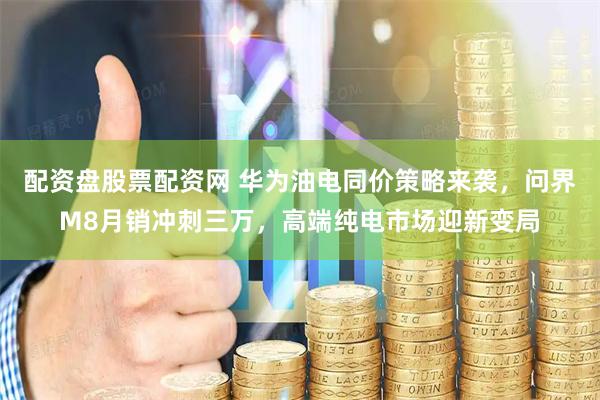 配资盘股票配资网 华为油电同价策略来袭，问界M8月销冲刺三万，高端纯电市场迎新变局