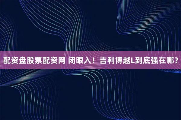 配资盘股票配资网 闭眼入！吉利博越L到底强在哪？