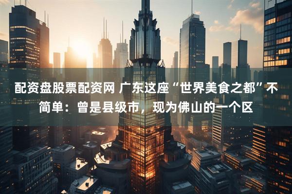 配资盘股票配资网 广东这座“世界美食之都”不简单：曾是县级市，现为佛山的一个区