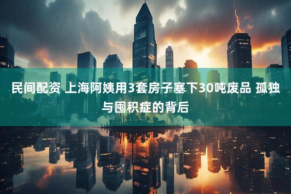 民间配资 上海阿姨用3套房子塞下30吨废品 孤独与囤积症的背后