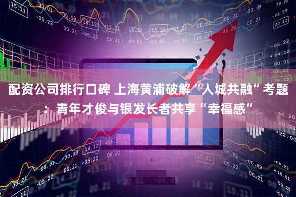 配资公司排行口碑 上海黄浦破解“人城共融”考题：青年才俊与银发长者共享“幸福感”