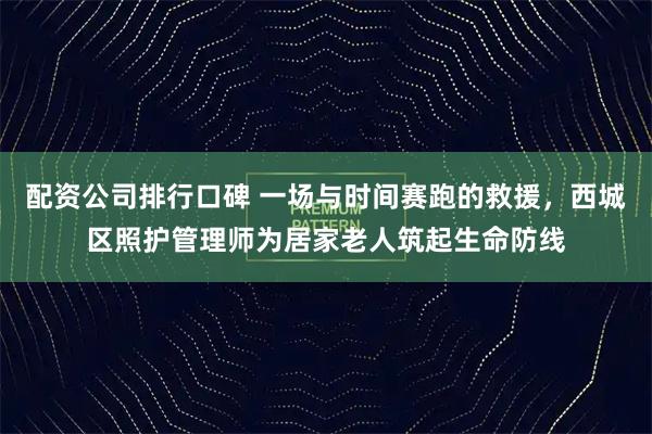 配资公司排行口碑 一场与时间赛跑的救援，西城区照护管理师为居家老人筑起生命防线