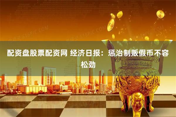 配资盘股票配资网 经济日报：惩治制贩假币不容松劲