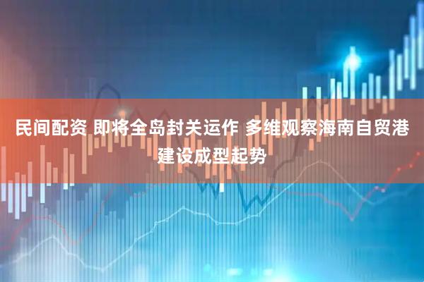 民间配资 即将全岛封关运作 多维观察海南自贸港建设成型起势