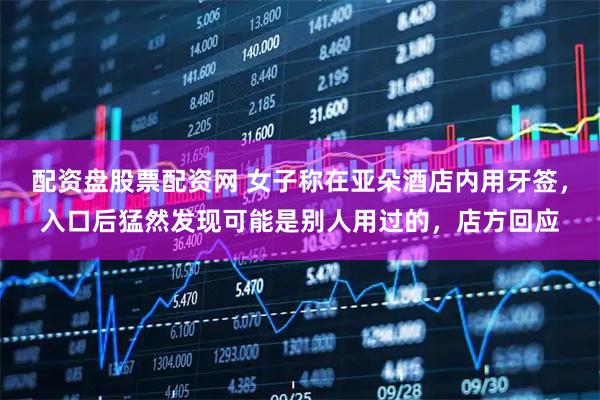 配资盘股票配资网 女子称在亚朵酒店内用牙签，入口后猛然发现可能是别人用过的，店方回应