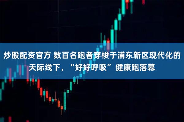 炒股配资官方 数百名跑者穿梭于浦东新区现代化的天际线下，“好好呼吸” 健康跑落幕