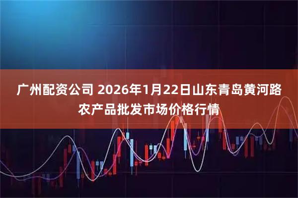 广州配资公司 2026年1月22日山东青岛黄河路农产品批发市场价格行情