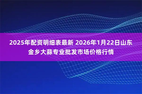 2025年配资明细表最新 2026年1月22日山东金乡大蒜专业批发市场价格行情