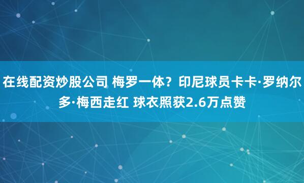 在线配资炒股公司 梅罗一体？印尼球员卡卡·罗纳尔多·梅西走红 球衣照获2.6万点赞