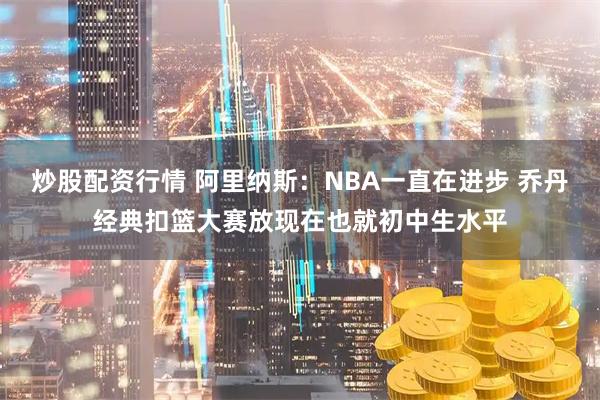 炒股配资行情 阿里纳斯：NBA一直在进步 乔丹经典扣篮大赛放现在也就初中生水平