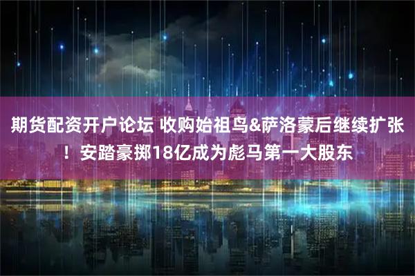 期货配资开户论坛 收购始祖鸟&萨洛蒙后继续扩张！安踏豪掷18亿成为彪马第一大股东