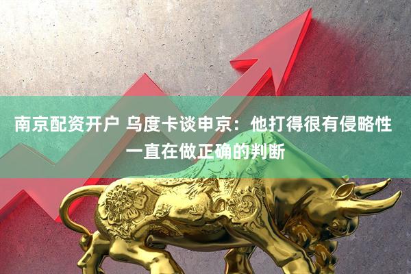 南京配资开户 乌度卡谈申京：他打得很有侵略性 一直在做正确的判断