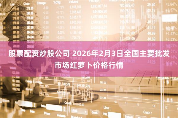 股票配资炒股公司 2026年2月3日全国主要批发市场红萝卜价格行情