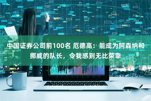 中国证券公司前100名 厄德高：能成为阿森纳和挪威的队长，令我感到无比荣幸