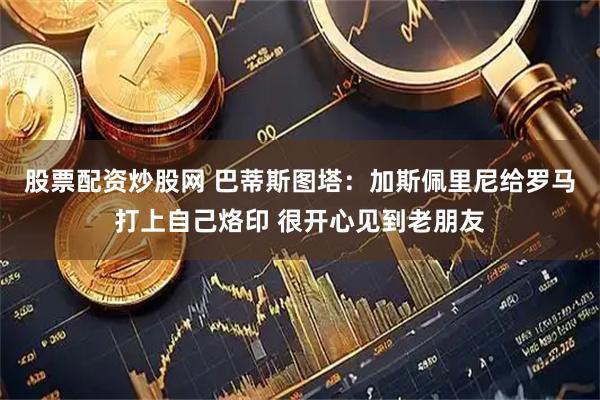 股票配资炒股网 巴蒂斯图塔：加斯佩里尼给罗马打上自己烙印 很开心见到老朋友