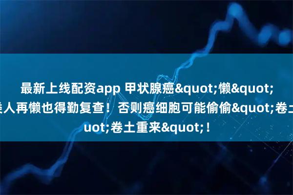 最新上线配资app 甲状腺癌"懒"出天际？这4类人再懒也得勤复查！否则癌细胞可能偷偷"卷土重来"！