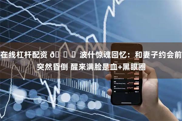 在线杠杆配资 🙏波什惊魂回忆：和妻子约会前突然昏倒 醒来满脸是血+黑眼圈