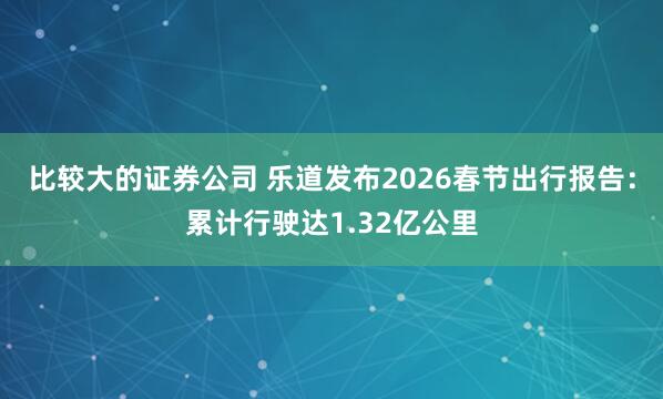 比较大的证券公司 乐道发布2026春节出行报告：累计行驶达1.32亿公里