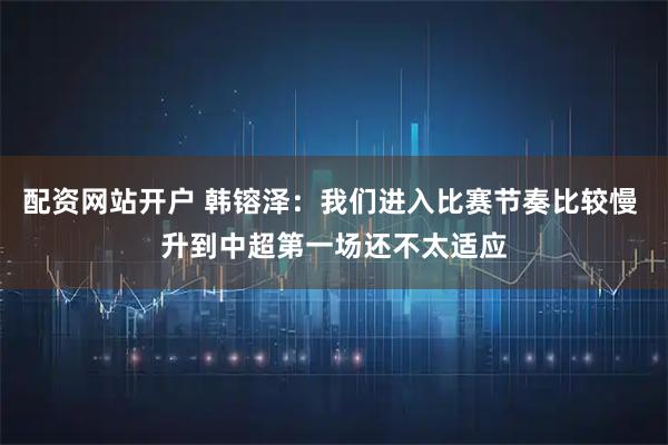 配资网站开户 韩镕泽：我们进入比赛节奏比较慢 升到中超第一场还不太适应