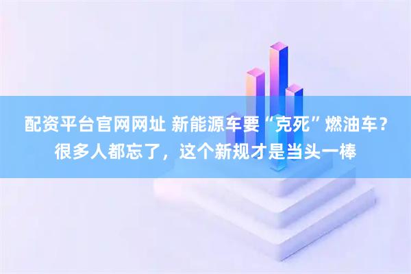 配资平台官网网址 新能源车要“克死”燃油车？很多人都忘了，这个新规才是当头一棒