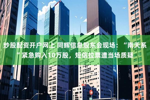 炒股配资开户网上 同辉信息股东会现场：“南天系”紧急购入10万股，短信拉票遭当场质疑