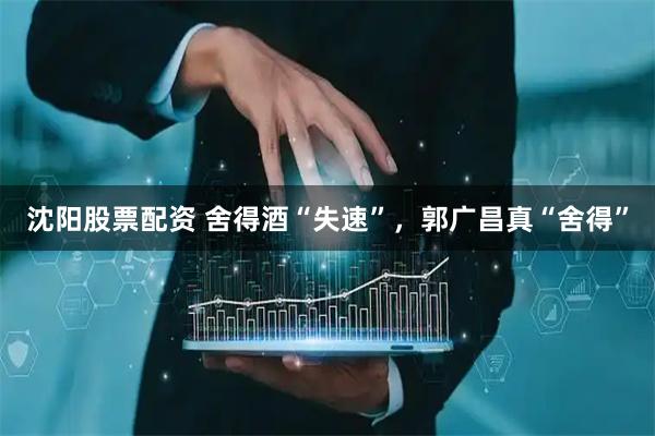 沈阳股票配资 舍得酒“失速”，郭广昌真“舍得”