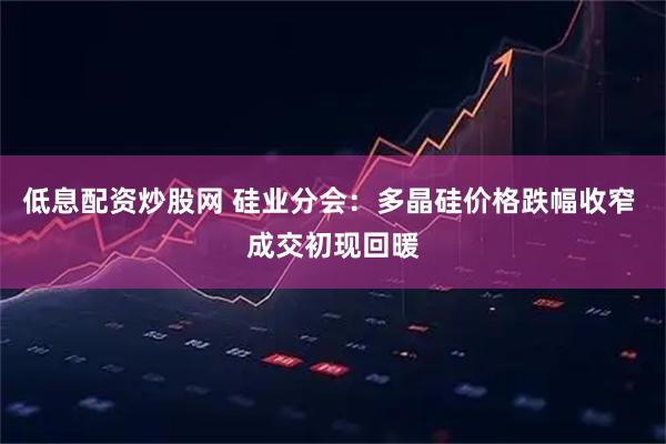 低息配资炒股网 硅业分会：多晶硅价格跌幅收窄 成交初现回暖