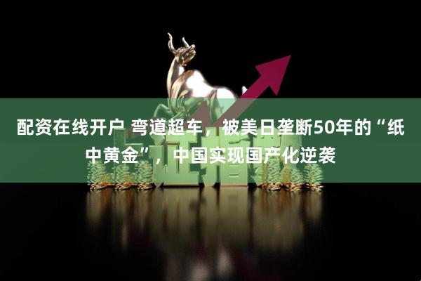 配资在线开户 弯道超车，被美日垄断50年的“纸中黄金”，中国实现国产化逆袭