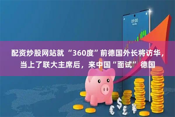 配资炒股网站就 “360度”前德国外长将访华，当上了联大主席后，来中国“面试” 德国
