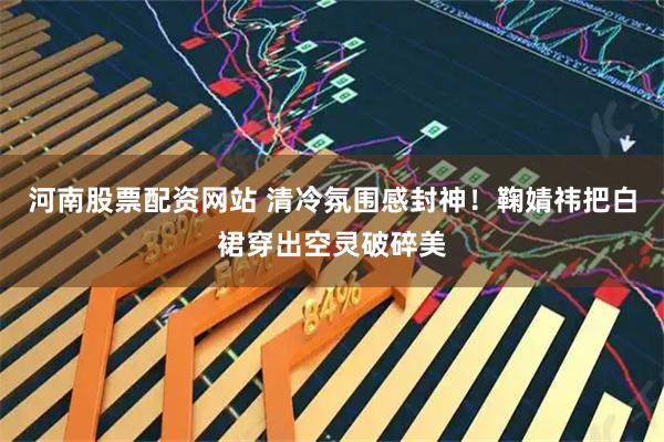 河南股票配资网站 清冷氛围感封神！鞠婧祎把白裙穿出空灵破碎美