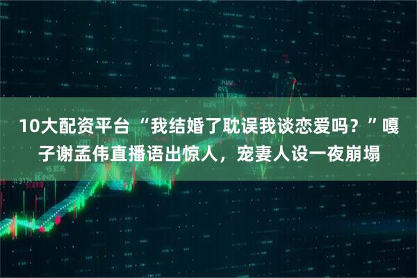 10大配资平台 “我结婚了耽误我谈恋爱吗？”嘎子谢孟伟直播语出惊人，宠妻人设一夜崩塌