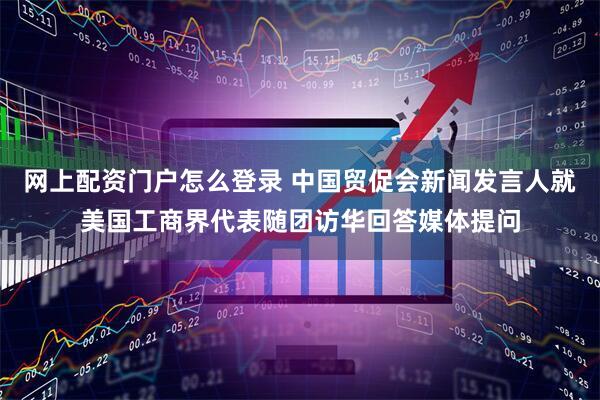 网上配资门户怎么登录 中国贸促会新闻发言人就美国工商界代表随团访华回答媒体提问