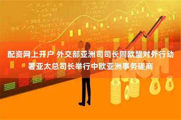 配资网上开户 外交部亚洲司司长同欧盟对外行动署亚太总司长举行中欧亚洲事务磋商